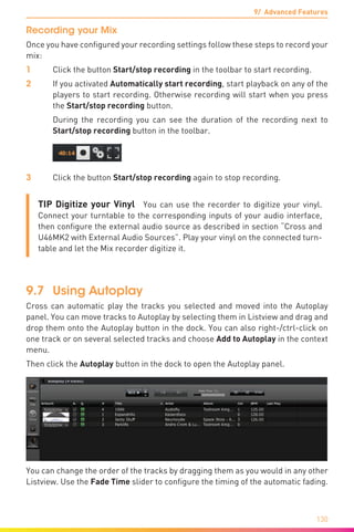 9/ Advanced Features
130
Recording your Mix
Once you have configured your recording settings follow these steps to record your
mix:
1	 Click the button Start/stop recording in the toolbar to start recording.
2	 If you activated Automatically start recording, start playback on any of the
players to start recording. Otherwise recording will start when you press
the Start/stop recording button.
	 During the recording you can see the duration of the recording next to
Start/stop recording button in the toolbar.
3	 Click the button Start/stop recording again to stop recording.
TIP Digitize your Vinyl You can use the recorder to digitize your vinyl.
Connect your turntable to the corresponding inputs of your audio interface,
then configure the external audio source as described in section “Cross and
U46MK2 with External Audio Sources”. Play your vinyl on the connected turn-
table and let the Mix recorder digitize it.
9.7	 Using Autoplay
Cross can automatic play the tracks you selected and moved into the Autoplay
panel. You can move tracks to Autoplay by selecting them in Listview and drag and
drop them onto the Autoplay button in the dock. You can also right-/ctrl-click on
one track or on several selected tracks and choose Add to Autoplay in the context
menu.
Then click the Autoplay button in the dock to open the Autoplay panel.
You can change the order of the tracks by dragging them as you would in any other
Listview. Use the Fade Time slider to configure the timing of the automatic fading.
 