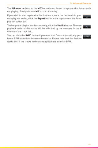 9/ Advanced Features
131
The A/B selector (next to the MIX button) must be set to a player that is currently
not playing. Finally click on MIX to start Autoplay.
If you wish to start again with the first track, once the last track in your
Autoplay has ended, click the Repeat button in the right area of the Auto-
play list button bar.
To change the playback order randomly, click the Shuffle button. The new
playback order of the tracks will be indicated by the numbers in the #
column of the track list. .
You can click the SYNC button if you want that Cross automatically per-
forms BPM transitions between the tracks. Please note that this feature
works best if the tracks in the autoplay list have a similar BPM.
 