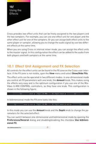 132
10/
Using the
Effects
Cross provides two effect units that can be freely assigned to the two players and
the two samplers. For example, you can use one effect unit for one player and the
other effect unit for one of the samplers. Or you can assign both effect units to the
same player or sampler, allowing you to change the audio signal by use two differ-
ent effects at the same time.
When you are using Cross in internal mixer mode, you can assign the effect units
to the master signal. In this configuration the effect can be added to the audio from
both players and both samplers at the same time.
10.1	Effect Unit Assignment and FX Selection
All controls for the effect units can be found in the FX zone on the Cross user inter-
face. If the FX zone is not visible, open the View menu and select Show/Hide FXs.
The effect units can be operated in two different modes: in one-dimensional mode
you control all FX parameters with one knob, the Amount knob. This makes using
the effects very easy and is the optimum configuration if you use one of the Mix-
Vibes U-MIX CONTROL controllers, as they have one knob. This configuration is
shown in the following figure:
In bidimensional mode the FX zone looks like this:
In this mode you can use the Amount knob and the Depth knob to change the pa-
rameters for the selected effect.
You can switch between one-dimensional and bidimensional mode by opening the
Preferences/General dialog and disabling/enabling the checkbox Use bidimen-
sional FX.
 