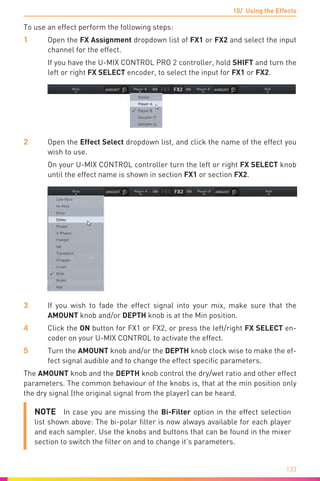 10/ Using the Effects
133
To use an effect perform the following steps:
1	Open the FX Assignment dropdown list of FX1 or FX2 and select the input
channel for the effect.
	 If you have the U-MIX CONTROL PRO 2 controller, hold SHIFT and turn the
left or right FX SELECT encoder, to select the input for FX1 or FX2.
2	Open the Effect Select dropdown list, and click the name of the effect you
wish to use.
	 On your U-MIX CONTROL controller turn the left or right FX SELECT knob
until the effect name is shown in section FX1 or section FX2.
3	 If you wish to fade the effect signal into your mix, make sure that the
AMOUNT knob and/or DEPTH knob is at the Min position.
4	 Click the ON button for FX1 or FX2, or press the left/right FX SELECT en-
coder on your U-MIX CONTROL to activate the effect.
5	 Turn the AMOUNT knob and/or the DEPTH knob clock wise to make the ef-
fect signal audible and to change the effect specific parameters.
The AMOUNT knob and the DEPTH knob control the dry/wet ratio and other effect
parameters. The common behaviour of the knobs is, that at the min position only
the dry signal (the original signal from the player) can be heard.
NOTE  In case you are missing the Bi-Filter option in the effect selection
list shown above: The bi-polar filter is now always available for each player
and each sampler. Use the knobs and buttons that can be found in the mixer
section to switch the filter on and to change it’s parameters.
 