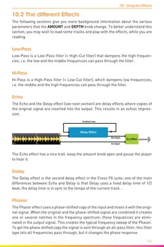 10/ Using the Effects
134
10.2	The different Effects
The following sections give you more background information about the various
parameters that the AMOUNT and DEPTH knob change. To better understand this
section, you may wish to load some tracks and play with the effects, while you are
reading.
Low-Pass
Low-Pass is a Low-Pass filter (= High-Cut filter) that dampens the high frequen-
cies, i.e. the low and the middle frequencies can pass through the filter.
Hi-Pass
Hi-Pass is a High-Pass filter (= Low-Cut filter), which dampens low frequencies,
i.e. the middle and the high frequencies can pass through the filter.
Echo
The Echo and the Delay effect (see next section) are delay effects where copies of
the original signal are inserted into the output. This results in an echoic impres-
sion.
Dry Signal
Wet Signal
Dry/Wet
Feedback Loop
Delay Effect
The Echo effect has a nice trail: keep the amount knob open and pause the player
to hear it.
Delay
The Delay effect is the second delay effect in the Cross FX suite; one of the main
differences between Echo and Delay is that Delay uses a fixed delay time of 1/2
beat; the delay time is in sync to the tempo of the current track. .
Phaser
The Phaser effect uses a phase-shifted copy of the input and mixes it with the origi-
nal signal. When the original and the phase-shifted signal are combined it creates
one or several notches in the frequency spectrum; those frequencies are elimi-
nated in the output signal. This creates the typical frequency sweep of the Phaser.
To get the phase shifted copy the signal is sent through an all-pass filter; this filter
type lets all frequencies pass through, but it changes the phase response.
 