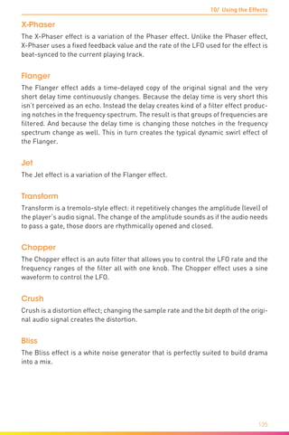 10/ Using the Effects
135
X-Phaser
The X-Phaser effect is a variation of the Phaser effect. Unlike the Phaser effect,
X-Phaser uses a fixed feedback value and the rate of the LFO used for the effect is
beat-synced to the current playing track.
Flanger
The Flanger effect adds a time-delayed copy of the original signal and the very
short delay time continuously changes. Because the delay time is very short this
isn’t perceived as an echo. Instead the delay creates kind of a filter effect produc-
ing notches in the frequency spectrum. The result is that groups of frequencies are
filtered. And because the delay time is changing those notches in the frequency
spectrum change as well. This in turn creates the typical dynamic swirl effect of
the Flanger.
Jet
The Jet effect is a variation of the Flanger effect.
Transform
Transform is a tremolo-style effect: it repetitively changes the amplitude (level) of
the player’s audio signal. The change of the amplitude sounds as if the audio needs
to pass a gate, those doors are rhythmically opened and closed.
Chopper
The Chopper effect is an auto filter that allows you to control the LFO rate and the
frequency ranges of the filter all with one knob. The Chopper effect uses a sine
waveform to control the LFO.
Crush
Crush is a distortion effect; changing the sample rate and the bit depth of the origi-
nal audio signal creates the distortion.
Bliss
The Bliss effect is a white noise generator that is perfectly suited to build drama
into a mix.
 