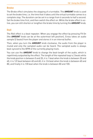 10/ Using the Effects
136
Brake
The Brake effect simulates the stopping of a turntable. The AMOUNT knob is used
to set the brake time, i.e. the time that it takes until the virtual turntable comes to a
complete stop. The duration can be set in a range from 6 seconds to half a second.
Set the brake time first, and then switch the effect on. While the brake effect is ac-
tive, you can still shorten or lengthen the brake time by turning the AMOUNT knob.
Roll
The Roll effect is a beat repeater. When you engage the effect by pressing FX On
(the AMOUNT knob can be at the outermost left position), Cross takes an audio
sample (2 beats) from the player and stores it in an internal buffer.
Then, when you turn the AMOUNT knob clockwise, the audio from the player is
muted and only the sampled audio can be heard. The sampled audio is always
beat-synced to the BPM of the currently playing track.
You can use the AMOUNT knob to change the beat-length of the audio, which is
repetitively outputted by the effect. The length of the repeated loop is 2 beats while
the knob position is between 0 and 20; it is 1 beat when the knob is between 20 and
40; it is 1/2 beat between 40 and 60; it is 1/4 beat when the knob is between 60 and
80; and finally it is 1/8 beat when the knob is between 80 and 100.
 