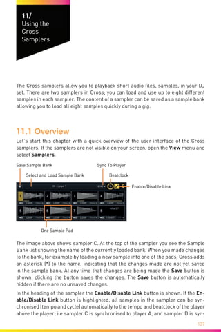 137
11/	
Using the
Cross
Samplers
Welcome
The Cross samplers allow you to playback short audio files, samples, in your DJ
set. There are two samplers in Cross; you can load and use up to eight different
samples in each sampler. The content of a sampler can be saved as a sample bank
allowing you to load all eight samples quickly during a gig.
11.1 Overview
Let’s start this chapter with a quick overview of the user interface of the Cross
samplers. If the samplers are not visible on your screen, open the View menu and
select Samplers.
Select and Load Sample Bank Beatclock
Enable/Disable Link
One Sample Pad
Save Sample Bank Sync To Player
The image above shows sampler C. At the top of the sampler you see the Sample
Bank list showing the name of the currently loaded bank. When you made changes
to the bank, for example by loading a new sample into one of the pads, Cross adds
an asterisk (*) to the name, indicating that the changes made are not yet saved
in the sample bank. At any time that changes are being made the Save button is
shown: clicking the button saves the changes. The Save button is automatically
hidden if there are no unsaved changes.
In the heading of the sampler the Enable/Disable Link button is shown. If the En-
able/Disable Link button is highlighted, all samples in the sampler can be syn-
chronised (tempo and cycle) automatically to the tempo and beatclock of the player
above the player; i.e sampler C is synchronised to player A, and sampler D is syn-
 