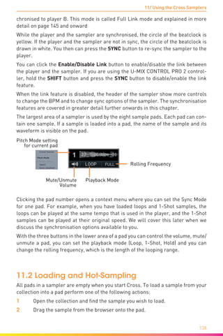 11/ Using the Cross Samplers
138
chronised to player B. This mode is called Full Link mode and explained in more
detail on page 145 and onward
While the player and the sampler are synchronised, the circle of the beatclock is
yellow. If the player and the sampler are not in sync, the circle of the beatclock is
drawn in white. You then can press the SYNC button to re-sync the sampler to the
player.
You can click the Enable/Disable Link button to enable/disable the link between
the player and the sampler. If you are using the U-MIX CONTROL PRO 2 control-
ler, hold the SHIFT button and press the SYNC button to disable/enable the link
feature.
When the link feature is disabled, the header of the sampler show more controls
to change the BPM and to change sync options of the sampler. The synchronisation
features are covered in greater detail further onwards in this chapter.
The largest area of a sampler is used by the eight sample pads. Each pad can con-
tain one sample. If a sample is loaded into a pad, the name of the sample and its
waveform is visible on the pad.
Mute/Unmute Playback Mode
Volume
Rolling Frequency
Pitch Mode setting
for current pad
Clicking the pad number opens a context menu where you can set the Sync Mode
for one pad. For example, when you have loaded loops and 1-Shot samples, the
loops can be played at the same tempo that is used in the player, and the 1-Shot
samples can be played at their original speed. We will cover this later when we
discuss the synchronisation options available to you.
With the three buttons in the lower area of a pad you can control the volume, mute/
unmute a pad, you can set the playback mode (Loop, 1-Shot, Hold) and you can
change the rolling frequency, which is the length of the looping range.
11.2 Loading and Hot-Sampling
All pads in a sampler are empty when you start Cross. To load a sample from your
collection into a pad perform one of the following actions:
1	 Open the collection and find the sample you wish to load.
2	 Drag the sample from the browser onto the pad.
 