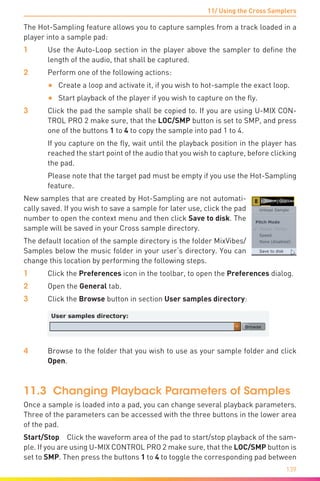 11/ Using the Cross Samplers
139
The Hot-Sampling feature allows you to capture samples from a track loaded in a
player into a sample pad:
1	 Use the Auto-Loop section in the player above the sampler to define the
length of the audio, that shall be captured.
2	 Perform one of the following actions:
•	 Create a loop and activate it, if you wish to hot-sample the exact loop.
•	 Start playback of the player if you wish to capture on the fly.
3	 Click the pad the sample shall be copied to. If you are using U-MIX CON-
TROL PRO 2 make sure, that the LOC/SMP button is set to SMP, and press
one of the buttons 1 to 4 to copy the sample into pad 1 to 4.
	 If you capture on the fly, wait until the playback position in the player has
reached the start point of the audio that you wish to capture, before clicking
the pad.
	 Please note that the target pad must be empty if you use the Hot-Sampling
feature.
New samples that are created by Hot-Sampling are not automati-
cally saved. If you wish to save a sample for later use, click the pad
number to open the context menu and then click Save to disk. The
sample will be saved in your Cross sample directory.
The default location of the sample directory is the folder MixVibes/
Samples below the music folder in your user‘s directory. You can
change this location by performing the following steps.
1	 Click the Preferences icon in the toolbar, to open the Preferences dialog.
2	Open the General tab.
3	 Click the Browse button in section User samples directory:
4	 Browse to the folder that you wish to use as your sample folder and click
Open.
11.3 Changing Playback Parameters of Samples
Once a sample is loaded into a pad, you can change several playback parameters.
Three of the parameters can be accessed with the three buttons in the lower area
of the pad.
Start/Stop Click the waveform area of the pad to start/stop playback of the sam-
ple. If you are using U-MIX CONTROL PRO 2 make sure, that the LOC/SMP button is
set to SMP. Then press the buttons 1 to 4 to toggle the corresponding pad between
 