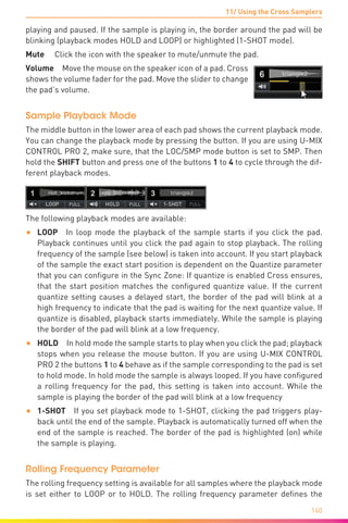 11/ Using the Cross Samplers
140
playing and paused. If the sample is playing in, the border around the pad will be
blinking (playback modes HOLD and LOOP) or highlighted (1-SHOT mode).
Mute  Click the icon with the speaker to mute/unmute the pad.
Volume  Move the mouse on the speaker icon of a pad. Cross
shows the volume fader for the pad. Move the slider to change
the pad’s volume.
Sample Playback Mode
The middle button in the lower area of each pad shows the current playback mode.
You can change the playback mode by pressing the button. If you are using U-MIX
CONTROL PRO 2, make sure, that the LOC/SMP mode button is set to SMP. Then
hold the SHIFT button and press one of the buttons 1 to 4 to cycle through the dif-
ferent playback modes.
The following playback modes are available:
•	 LOOP In loop mode the playback of the sample starts if you click the pad.
Playback continues until you click the pad again to stop playback. The rolling
frequency of the sample (see below) is taken into account. If you start playback
of the sample the exact start position is dependent on the Quantize parameter
that you can configure in the Sync Zone: If quantize is enabled Cross ensures,
that the start position matches the configured quantize value. If the current
quantize setting causes a delayed start, the border of the pad will blink at a
high frequency to indicate that the pad is waiting for the next quantize value. If
quantize is disabled, playback starts immediately. While the sample is playing
the border of the pad will blink at a low frequency.
•	 HOLD In hold mode the sample starts to play when you click the pad; playback
stops when you release the mouse button. If you are using U-MIX CONTROL
PRO 2 the buttons 1 to 4 behave as if the sample corresponding to the pad is set
to hold mode. In hold mode the sample is always looped. If you have configured
a rolling frequency for the pad, this setting is taken into account. While the
sample is playing the border of the pad will blink at a low frequency
•	 1-SHOT  If you set playback mode to 1-SHOT, clicking the pad triggers play-
back until the end of the sample. Playback is automatically turned off when the
end of the sample is reached. The border of the pad is highlighted (on) while
the sample is playing.
Rolling Frequency Parameter
The rolling frequency setting is available for all samples where the playback mode
is set either to LOOP or to HOLD. The rolling frequency parameter defines the
 
