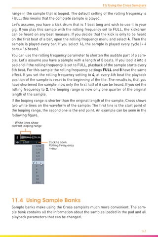 11/ Using the Cross Samplers
141
range in the sample that is looped. The default setting of the rolling frequency is
FULL; this means that the complete sample is played.
Let‘s assume, you have a kick drum that is 1 beat long and wish to use it in your
gig. If you play this sample with the rolling frequency set to FULL, the kickdrum
can be heard on any beat measure. If you decide that the kick is only to be heard
on the first beat of a bar, open the rolling frequency menu and select 4. Then the
sample is played every bar. If you select 16, the sample is played every cycle (= 4
bars = 16 beats).
You can use the rolling frequency parameter to shorten the audible part of a sam-
ple. Let’s assume you have a sample with a length of 8 beats. If you load it into a
pad and if the rolling frequency is set to FULL, playback of the sample starts every
8th beat. For this sample the rolling frequency settings FULL and 8 have the same
effect. If you set the rolling frequency setting to 4, at every 4th beat the playback
position of the sample is reset to the beginning of the file. The results is, that you
have shortened the sample: now only the first half of it can be heard. If you set the
rolling frequency to 2, the looping range is now only one quarter of the original
length of the sample.
If the looping range is shorter than the original length of the sample, Cross shows
two white lines on the waveform of the sample: The first line is the start point of
the looping range, the second one is the end point. An example can be seen in the
following figure.
Click to open
Rolling Frequency
menu
White lines show
current looping range
11.4 Using Sample Banks
Sample banks make using the Cross samplers much more convenient. The sam-
ple bank contains all the information about the samples loaded in the pad and all
playback parameters that can be changed.
 