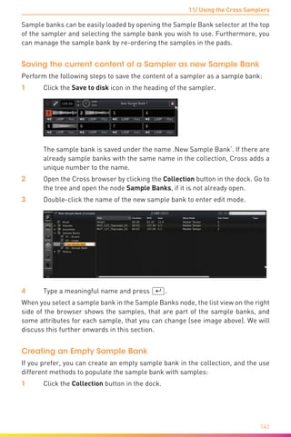 11/ Using the Cross Samplers
142
Sample banks can be easily loaded by opening the Sample Bank selector at the top
of the sampler and selecting the sample bank you wish to use. Furthermore, you
can manage the sample bank by re-ordering the samples in the pads.
Saving the current content of a Sampler as new Sample Bank
Perform the following steps to save the content of a sampler as a sample bank:
1	 Click the Save to disk icon in the heading of the sampler.
	 The sample bank is saved under the name ‚New Sample Bank‘. If there are
already sample banks with the same name in the collection, Cross adds a
unique number to the name.
2	Open the Cross browser by clicking the Collection button in the dock. Go to
the tree and open the node Sample Banks, if it is not already open.
3	 Double-click the name of the new sample bank to enter edit mode.
4	 Type a meaningful name and press (¢).
When you select a sample bank in the Sample Banks node, the list view on the right
side of the browser shows the samples, that are part of the sample banks, and
some attributes for each sample, that you can change (see image above). We will
discuss this further onwards in this section.
Creating an Empty Sample Bank
If you prefer, you can create an empty sample bank in the collection, and the use
different methods to populate the sample bank with samples:
1	 Click the Collection button in the dock.
 