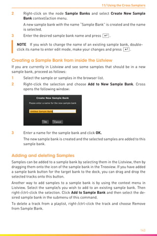 11/ Using the Cross Samplers
143
2	 Right-click on the node Sample Banks and select Create New Sample
Bank context/action menu.
	 A new sample bank with the name “Sample Bank” is created and the name
is selected.
3	 Enter the desired sample bank name and press [¢].
NOTE  If you wish to change the name of an existing sample bank, double-
click its name to enter edit mode, make your changes and press [¢].
Creating a Sample Bank from inside the Listview
If you are currently in Listview and see some samples that should be in a new
sample bank, proceed as follows:
1	 Select the sample or samples in the browser list.
2	 Right-click the selection and choose Add to New Sample Bank. Cross
opens the following window:
3	 Enter a name for the sample bank and click OK.
	 The new sample bank is created and the selected samples are added to this
sample bank.
Adding and deleting Samples
Samples can be added to a sample bank by selecting them in the Listview, then by
dragging them onto the icon of the sample bank in the Treeview. If you have added
a sample bank button for the target bank to the dock, you can drag and drop the
selected tracks onto this button.
Another way to add samples to a sample bank is by using the context menu in
Listview. Select the sample/s you wish to add to an existing sample bank. Then
right-/ctrl-click the selection. Click Add to Sample Bank and then select the de-
sired sample bank in the submenu of this command.
To delete a track from a playlist, right-/ctrl-click the track and choose Remove
from Sample Bank.
 