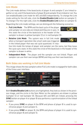 11/ Using the Cross Samplers
145
Link Mode
The Link mode defines if the beatclocks of player A and sampler C are linked to-
gether or not, and if the beatclocks of player B and sampler D are linked or not. You
can enable/disable Link mode for A/C and B/D independently. To change the Link
mode setting for the left side, click the Enable/Disable Link button on sampler C.
To change it for the right side, click the Enable/Disable Link button on sampler D.
Regarding the Link mode settings, we can distinguish the following scenarios:
•	 Full Link Mode  The BPM and the beat cycle of the player
and sampler on one side are linked and they are in sync. In
this state the circle of the beatclock in the header of the
sampler is drawn in yellow (sampler C) or in red (sampler D)..
•	 Relative Link Mode  The system was in full link mode
when a transport operation like smart seek was triggered
in the linked player that was not cycle quantized. In rela-
tive link mode the tempo of player and sampler are the same, but they loose
the cycle sync state. In this state the circle of the beatclock in the header of the
sampler is drawn in white.
•	 Independent Mode  The player and the sampler are not linked. Player and
sampler can use their own tempo (BPM) and they use their own beatclock.
Both Sides are working in Full Link Mode
This image shows the two samplers when Full Link mode is engaged for both sides
of the Cross user interface:
Both Enable/Disable Link buttons are highlighted, they look as shown in the previ-
ous image, and the circle in the Sync Meter on the samplers are drawn in yellow
(sampler C) or red (sampler D). Because A/C and B/D are linked, pressing the
SYNC button on player A or player B also performs a synchronization of the linked
sampler:
•	 If you press SYNC on player A the BPM and phase of player B is used to syn-
chronize player A and sampler C.
•	 If you press SYNC on player B, the BPM and phase of player A is used to syn-
chronize player B and sampler D.
 