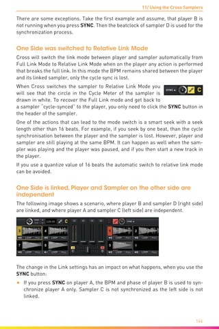 11/ Using the Cross Samplers
146
There are some exceptions. Take the first example and assume, that player B is
not running when you press SYNC. Then the beatclock of sampler D is used for the
synchronization process.
One Side was switched to Relative Link Mode
Cross will switch the link mode between player and sampler automatically from
Full Link Mode to Relative Link Mode when on the player any action is performed
that breaks the full link. In this mode the BPM remains shared between the player
and its linked sampler, only the cycle sync is lost.
When Cross switches the sampler to Relative Link Mode you
will see that the circle in the Cycle Meter of the sampler is
drawn in white. To recover the Full Link mode and get back to
a sampler “cycle-synced” to the player, you only need to click the SYNC button in
the header of the sampler.
One of the actions that can lead to the mode switch is a smart seek with a seek
length other than 16 beats. For example, if you seek by one beat, than the cycle
synchronisation between the player and the sampler is lost. However, player and
sampler are still playing at the same BPM. It can happen as well when the sam-
pler was playing and the player was paused, and if you then start a new track in
the player.
If you use a quantize value of 16 beats the automatic switch to relative link mode
can be avoided.
One Side is linked, Player and Sampler on the other side are
independent
The following image shows a scenario, where player B and sampler D (right side)
are linked, and where player A and sampler C (left side) are independent.
The change in the Link settings has an impact on what happens, when you use the
SYNC button:
•	 If you press SYNC on player A, the BPM and phase of player B is used to syn-
chronize player A only. Sampler C is not synchronized as the left side is not
linked.
 