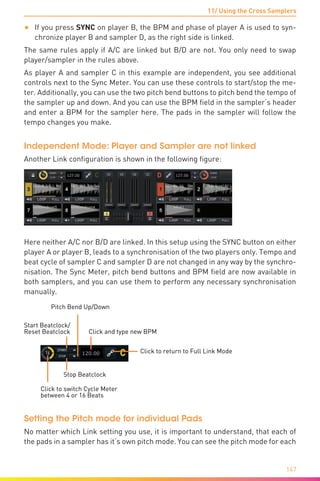 11/ Using the Cross Samplers
147
•	 If you press SYNC on player B, the BPM and phase of player A is used to syn-
chronize player B and sampler D, as the right side is linked.
The same rules apply if A/C are linked but B/D are not. You only need to swap
player/sampler in the rules above.
As player A and sampler C in this example are independent, you see additional
controls next to the Sync Meter. You can use these controls to start/stop the me-
ter. Additionally, you can use the two pitch bend buttons to pitch bend the tempo of
the sampler up and down. And you can use the BPM field in the sampler‘s header
and enter a BPM for the sampler here. The pads in the sampler will follow the
tempo changes you make.
Independent Mode: Player and Sampler are not linked
Another Link configuration is shown in the following figure:
Here neither A/C nor B/D are linked. In this setup using the SYNC button on either
player A or player B, leads to a synchronisation of the two players only. Tempo and
beat cycle of sampler C and sampler D are not changed in any way by the synchro-
nisation. The Sync Meter, pitch bend buttons and BPM field are now available in
both samplers, and you can use them to perform any necessary synchronisation
manually.
Click to return to Full Link Mode
Click to switch Cycle Meter
between 4 or 16 Beats
Click and type new BPM
Start Beatclock/
Reset Beatclock
Stop Beatclock
Pitch Bend Up/Down
Setting the Pitch mode for individual Pads
No matter which Link setting you use, it is important to understand, that each of
the pads in a sampler has it‘s own pitch mode. You can see the pitch mode for each
 