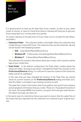 149
12/
Backup
your Data
It is good practice to back up the data files Cross creates, as well as your audio
tracks of course. In case of a hard drive failure a backup will help you to get your
Cross setup back to a running state very quickly.
To create a backup of the data files of Cross make sure to include the two follow-
ing folders:
•	 Collection Folder  The collection folder is the folder where the collection files
reside that you create with Cross. The collection files use the extension .db and
can be found in the following location:
•	 OSX /users/[UserName]/Music/Cross
•	 Windows XP  C:Document and Settings[UserName]MusicCross
•	 Windows 7  C:Users[UserName]MusicCross
The collection file contains information about your tracks, their location and the
tags of your media files.
•	 Peak Folder  In the default configuration the Peak folder resides below the
Collection folder. As long as you haven’t changed the Peak Files location on the
Preferences/General dialog, it is sufficient to save the content of the Collection
folder and all its subfolders.
In the case that you have changed the location of the Peak files you should
check its current location on the Preferences/General dialog and make sure,
that this folder is included in your backup scenario as well.
The peak files contain information that Cross gathers during the track analysis
and all playback information that you create. These are: the peaks/transients of
the track, the tempo (BPM), the locators, cue point, the track gain and informa-
tion about any loops you have set.
In the worst case of a hard drive failure you want to ensure that the audio files of
the tracks that you imported into the collection are restored to your original loca-
tion.
 