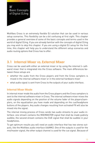 15
3/
Basic Concepts
of Digital DJing
MixVibes Cross is an extremely flexible DJ solution that can be used in various
setup scenarios. This flexibility can be a bit confusing at first sight. This chapter
provides a general overview of some of the basic concepts and terms used in the
world of digital DJing. If you are already familiar with the concepts of digital DJing
you may wish to skip this chapter. If you are using a digital DJ setup for the first
time, this chapter will help you to understand the different setup scenarios and
audio routing options that Cross has to offer.
3.1	 Internal Mixer vs. External Mixer
Cross can be used with either an external mixer or by using the internal (= soft-
ware) mixer that is integrated into the Cross software. The main differences be-
tween these setups are
•	 whether the audio from the Cross players and from the Cross samplers is
mixed in the internal software mixer or in the external hardware mixer
•	 what audio signal is sent from Cross to the outputs of your audio interface.
Internal Mixer Mode
In internal mixer mode the audio from the Cross players and the Cross samplers is
sent to the internal software mixer in Cross. The internal software mixer mixes the
audio signals depending on the position of the volume fader of the players/sam-
plers, on the equalization you have made and depending on the cue/headphone
buttons of the players. Any audio changes resulting from activated FX will also be
mixed into the signal.
The internal mixing process of Cross sends two audio streams to your audio in-
terface: one stream contains the MIX/MASTER signal that shall be made publicly
audible; the second stream contains the CUE signal that shall be audible in your
headphones.
To get optimum results you will need an audio interface that has two stereo out-
puts, like the MixVibes audio interface U46MK2. One of the outputs is used for the
mix/master signal, the other output channel is used for the cue signal. Because of
 