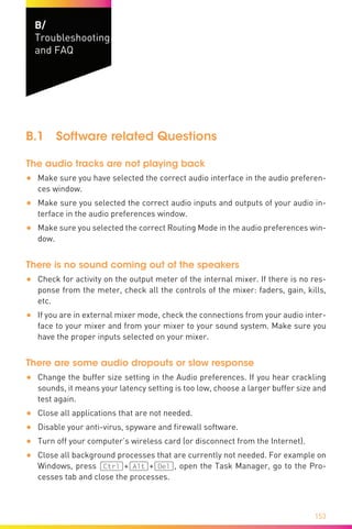 153
B/
Troubleshooting
and FAQ
B.1	 Software related Questions
The audio tracks are not playing back
•	 Make sure you have selected the correct audio interface in the audio preferen-
ces window.
•	 Make sure you selected the correct audio inputs and outputs of your audio in-
terface in the audio preferences window.
•	 Make sure you selected the correct Routing Mode in the audio preferences win-
dow.
There is no sound coming out of the speakers
•	 Check for activity on the output meter of the internal mixer. If there is no res-
ponse from the meter, check all the controls of the mixer: faders, gain, kills,
etc.
•	 If you are in external mixer mode, check the connections from your audio inter-
face to your mixer and from your mixer to your sound system. Make sure you
have the proper inputs selected on your mixer.
There are some audio dropouts or slow response
•	 Change the buffer size setting in the Audio preferences. If you hear crackling
sounds, it means your latency setting is too low, choose a larger buffer size and
test again.
•	 Close all applications that are not needed.
•	 Disable your anti-virus, spyware and firewall software.
•	 Turn off your computer’s wireless card (or disconnect from the Internet).
•	 Close all background processes that are currently not needed. For example on
Windows, press (Ctrl)+(Alt)+(Del), open the Task Manager, go to the Pro-
cesses tab and close the processes.
 