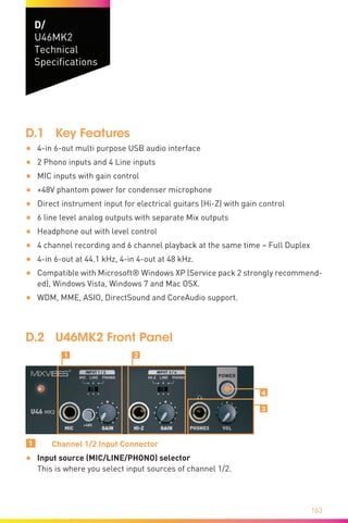 163
D/
U46MK2
Technical
Specifications
D.1	 Key Features
•	 4-in 6-out multi purpose USB audio interface
•	 2 Phono inputs and 4 Line inputs
•	 MIC inputs with gain control
•	 +48V phantom power for condenser microphone
•	 Direct instrument input for electrical guitars (Hi-Z) with gain control
•	 6 line level analog outputs with separate Mix outputs
•	 Headphone out with level control
•	 4 channel recording and 6 channel playback at the same time – Full Duplex
•	 4-in 6-out at 44.1 kHz, 4-in 4-out at 48 kHz.
•	 Compatible with Microsoft® Windows XP (Service pack 2 strongly recommend-
ed), Windows Vista, Windows 7 and Mac OSX.
•	 WDM, MME, ASIO, DirectSound and CoreAudio support.
D.2	 U46MK2 Front Panel
Ẅ ẅ
Ẇ
ẇ
1	 Channel 1/2 Input Connector
•	 Input source (MIC/LINE/PHONO) selector	
This is where you select input sources of channel 1/2.
 