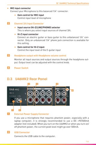 D/ U46MK2 Technical Specifications
164
•	 MIC input connector	
Connect your Microphone to this balanced 1/4” connector.
•	 Gain control for MIC input	
Control input level of microphone
2	 Channel 3/4 Input Connector
•	 Input source (Hi-Z/LINE/PHONO) selector	
This is where you select input sources of channel 3/4.
•	 Hi-Z input connector	
Connect an electric guitar or bass guitar to this unbalanced 1/4” con-
nector. Only an unbalanced 1/4” phone jack connection is available for
this setting.
•	 Gain control for Hi-Z input: 	
Control the input level of the E-guitar input
3	 Headphone output with Headphone volume control
Monitor all input sources and output sources through the headphone out-
put. Output level can be adjusted with the control knob.
4	 Power Switch
D.3	 U46MK2 Rear Panel
Ẅ
Ẇ
ẉ
ẅ
ẇẇ Ẉ
1	 External Power Supply Connector
If you use a microphone that requires phantom power, especially with a
laptop computer, it is strongly recommended to use a DC +9V/500mA
adapter (not included). When you turn on the U46MK2 or when you turn on/
off phantom power, the current peak level might go over 500mA.
2	 USB Connector
Connects the USB cable to the computer.
 