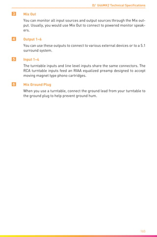 D/ U46MK2 Technical Specifications
165
3	 Mix Out
You can monitor all input sources and output sources through the Mix out-
put. Usually, you would use Mix Out to connect to powered monitor speak-
ers.
4	 Output 1–6
You can use these outputs to connect to various external devices or to a 5.1
surround system.
5	 Input 1–4
The turntable inputs and line level inputs share the same connectors. The
RCA turntable inputs feed an RIAA equalized preamp designed to accept
moving magnet type phono cartridges.
6	 Mix Ground Plug
When you use a turntable, connect the ground lead from your turntable to
the ground plug to help prevent ground hum.
	
 
