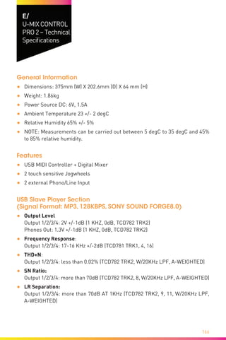 166
E/
U-MIXCONTROL
PRO2–Technical
Specifications
General Information
•	 Dimensions: 375mm (W) X 202.6mm (D) X 64 mm (H)
•	 Weight: 1.86kg
•	 Power Source DC: 6V, 1.5A
•	 Ambient Temperature 23 +/- 2 degC
•	 Relative Humidity 65% +/- 5%
•	 NOTE: Measurements can be carried out between 5 degC to 35 degC and 45%
to 85% relative humidity.
Features
•	 USB MIDI Controller + Digital Mixer
•	 2 touch sensitive Jogwheels
•	 2 external Phono/Line Input
USB Slave Player Section	
(Signal Format: MP3, 128KBPS, SONY SOUND FORGE8.0)
•	 Output Level	
Output 1/2/3/4: 2V +/-1dB (1 KHZ, 0dB, TCD782 TRK2)	
Phones Out: 1.3V +/-1dB (1 KHZ, 0dB, TCD782 TRK2)
•	 Frequency Response:	
Output 1/2/3/4: 17-16 KHz +/-2dB (TCD781 TRK1, 4, 16)
•	 THD+N:
Output 1/2/3/4: less than 0.02% (TCD782 TRK2, W/20KHz LPF, A-WEIGHTED)
•	 SN Ratio:	
Output 1/2/3/4: more than 70dB (TCD782 TRK2, 8, W/20KHz LPF, A-WEIGHTED)
•	 LR Separation:	
Output 1/2/3/4: more than 70dB AT 1KHz (TCD782 TRK2, 9, 11, W/20KHz LPF,
A-WEIGHTED)
 