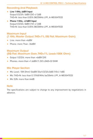 E/ U-MIX CONTROL PRO 2 – Technical Specifications
167
Recording And Playback
•	 Line 1 KHz, 6dBV Input	
Output1/2/3/4: 5dBV (2V) +/-2dB 	
THD+N: less than 0.05% (W/20KHz LPF, A-WEIGHTED)
•	 Phono 1 KHz, -41dBV Input	
Output1/2/3/4: 0dBV (1V) +/-2dB	
THD+N: less than 0.05% (W/20KHz LPF, A-WEIGHTED)
Maximum Input	
(1 KHz, Master Output,THD=1%, EQ Flat, Maximum Gain)
•	 Line: more than +4dBV
•	 Phono: more Than -36dBV
Maximum Output	
(EQ Flat, Maximum Gain,THD=1%, Load=100K Ohm)
•	 Output 1/2/3/4: more than +6dBV (2V)
•	 Phones: more than +1.6dBV (1.2V) LOAD=32 OHM
Mic Player Section
•	 Mic Level: 10K Ohm/-54dBV (Out1/2/3/4:0dB (1V)+/-1dB)
•	 Mic THD+N: less than 0.15%@1KHz (w/20kHz LPF, A-WEIGHTED)
•	 Mic S/N: more than 64dB
Note
The specifications are subject to change to any improvement by negotiations in
advance.
 