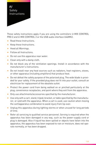 168
F/
Safety
Instructions
These safety instructions apply if you are using the controllers U-MIX CONTROL
PRO 2 and U-MIX CONTROL 2 or the USB audio interface U46MK2.
•	 Read these Instructions.
•	 Keep these Instructions.
•	 Heed all Warnings.
•	 Follow all Instructions.
•	 Do not use this apparatus near water.
•	 Clean only with a damp cloth.
•	 Do not block any of the ventilation openings. Install in accordance with the
manufacturer’s instructions.
•	 Do not install near any heat sources such as radiators, heat registers, stoves,
or other apparatus (including amplifiers) that produce heat.
•	 Do not defeat the safety purpose of the polarized plug. The wide blade is provi-
ded for your safety. If the provided plug does not fit into your outlet, consult an
electrician for replacement of the obsolete outlet.
•	 Protect the power cord from being walked on or pinched particularly at the
plug, convenience receptacles, and point where they exit from the apparatus.
•	 Only use attachments/accessories specified by the manufacturer.
•	 Use only with a cart, stand, tripod, bracket, or table specified by the manufactu-
rer, or sold with the apparatus. When a cart is used, use caution when moving
the cart/apparatus combination to avoid injury from tip-over.
•	 Unplug this apparatus during lighting storms or when unused for long periods
of time.
•	 Refer all servicing to qualified service personnel. Serving is required when the
apparatus has been damaged in any way, such as the power-supply cord or
plug is damaged. Also if liquid has been spilled or objects have fallen into the
apparatus, the apparatus has been exposed to rain or moisture, does not ope-
rate normally, or has been dropped.
 