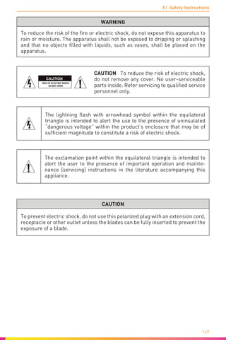F/ Safety Instructions
169
WARNING
To reduce the risk of the fire or electric shock, do not expose this apparatus to
rain or moisture. The apparatus shall not be exposed to dripping or splashing
and that no objects filled with liquids, such as vases, shall be placed on the
apparatus.
CAUTION
CAUTION To reduce the risk of electric shock,
do not remove any cover. No user-serviceable
parts inside. Refer servicing to qualified service
personnel only.
The lightning flash with arrowhead symbol within the equilateral
triangle is intended to alert the use to the presence of uninsulated
“dangerous voltage” within the product’s enclosure that may be of
sufficient magnitude to constitute a risk of electric shock.
The exclamation point within the equilateral triangle is intended to
alert the user to the presence of important operation and mainte-
nance (servicing) instructions in the literature accompanying this
appliance.
CAUTION
To prevent electric shock, do not use this polarized plug with an extension cord,
receptacle or other outlet unless the blades can be fully inserted to prevent the
exposure of a blade.
 