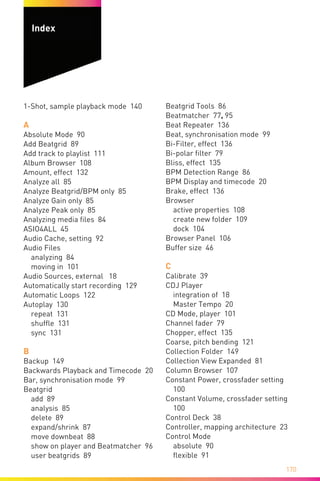 170
1-Shot, sample playback mode 140
A
Absolute Mode 90
Add Beatgrid 89
Add track to playlist 111
Album Browser 108
Amount, effect 132
Analyze all 85
Analyze Beatgrid/BPM only 85
Analyze Gain only 85
Analyze Peak only 85
Analyzing media files 84
ASIO4ALL 45
Audio Cache, setting 92
Audio Files
analyzing 84
moving in 101
Audio Sources, external 18
Automatically start recording 129
Automatic Loops 122
Autoplay 130
repeat 131
shuffle 131
sync 131
B
Backup 149
Backwards Playback and Timecode 20
Bar, synchronisation mode 99
Beatgrid
add 89
analysis 85
delete 89
expand/shrink 87
move downbeat 88
show on player and Beatmatcher 96
user beatgrids 89
Beatgrid Tools 86
Beatmatcher 77, 95
Beat Repeater 136
Beat, synchronisation mode 99
Bi-Filter, effect 136
Bi-polar filter 79
Bliss, effect 135
BPM Detection Range 86
BPM Display and timecode 20
Brake, effect 136
Browser
active properties 108
create new folder 109
dock 104
Browser Panel 106
Buffer size 46
C
Calibrate 39
CDJ Player
integration of 18
Master Tempo 20
CD Mode, player 101
Channel fader 79
Chopper, effect 135
Coarse, pitch bending 121
Collection Folder 149
Collection View Expanded 81
Column Browser 107
Constant Power, crossfader setting
100
Constant Volume, crossfader setting
100
Control Deck 38
Controller, mapping architecture 23
Control Mode
absolute 90
flexible 91
Index
 
