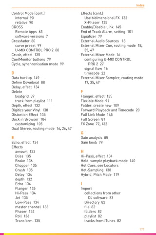 Index
171
Control Mode (cont.)
internal 90
relative 90
CROSS
Remote Apps 63
software versions 7
Crossfader 80
curve preset 99
U-MIX CONTROL PRO 2 80
Crush, effect 135
Cue/Monitor buttons 79
Cycle, synchronisation mode 99
D
Data backup 149
Define Downbeat 88
Delay, effect 134
Delete
beatgrid 89
track from playlist 111
Depth, effect 132
Digitize your Vinyl 130
Distortion Effect 135
Dock in Browser 104
customizing 105
Dual Stereo, routing mode 16, 26, 47
E
Echo, effect 134
Effects
amount 132
Bliss 135
Brake 136
Chopper 135
Crush 135
Delay 134
depth 132
Echo 134
Flanger 135
Hi-Pass 134
Jet 135
Low-Pass 134
master channel 133
Phaser 134
Roll 136
Transform 135
Effects (cont.)
Use bidimensional FX 132
X-Phaser 135
Enable/Disable Link 145
End of Track Alarm, setting 101
Equalizer 79
External Audio Sources 18
External Mixer Cue, routing mode 18,
35, 47
External Mixer Mode 16
configuring U-MIX CONTROL
PRO 2 27
signal flow 16
timecode 22
External Mixer Sampler, routing mode
17, 35, 47
F
Flanger, effect 135
Flexible Mode 91
Folder, create new 109
Forward Playback and Timecode 20
Full Link Mode 145
Full Screen 81
FX Zone 77, 132
G
Gain analysis 85
Gain knob 79
H
Hi-Pass, effect 134
Hold, sample playback mode 140
Hot Cues, see Locators
Hot-Sampling 138
Hybrid, Pitch Mode 119
I
Import
collections from other
DJ software 83
Directory 82
file 82
folders 82
playlist 82
tracks from iTunes 82
 