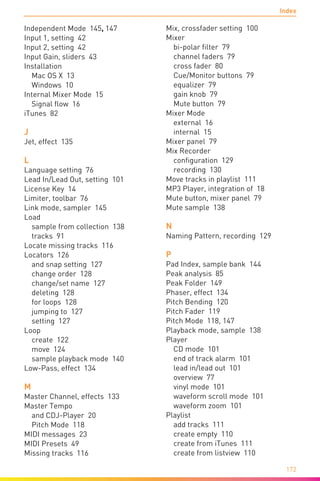 Index
172
Independent Mode 145, 147
Input 1, setting 42
Input 2, setting 42
Input Gain, sliders 43
Installation
Mac OS X 13
Windows 10
Internal Mixer Mode 15
Signal flow 16
iTunes 82
J
Jet, effect 135
L
Language setting 76
Lead In/Lead Out, setting 101
License Key 14
Limiter, toolbar 76
Link mode, sampler 145
Load
sample from collection 138
tracks 91
Locate missing tracks 116
Locators 126
and snap setting 127
change order 128
change/set name 127
deleting 128
for loops 128
jumping to 127
setting 127
Loop
create 122
move 124
sample playback mode 140
Low-Pass, effect 134
M
Master Channel, effects 133
Master Tempo
and CDJ-Player 20
Pitch Mode 118
MIDI messages 23
MIDI Presets 49
Missing tracks 116
Mix, crossfader setting 100
Mixer
bi-polar filter 79
channel faders 79
cross fader 80
Cue/Monitor buttons 79
equalizer 79
gain knob 79
Mute button 79
Mixer Mode
external 16
internal 15
Mixer panel 79
Mix Recorder
configuration 129
recording 130
Move tracks in playlist 111
MP3 Player, integration of 18
Mute button, mixer panel 79
Mute sample 138
N
Naming Pattern, recording 129
P
Pad Index, sample bank 144
Peak analysis 85
Peak Folder 149
Phaser, effect 134
Pitch Bending 120
Pitch Fader 119
Pitch Mode 118, 147
Playback mode, sample 138
Player
CD mode 101
end of track alarm 101
lead in/lead out 101
overview 77
vinyl mode 101
waveform scroll mode 101
waveform zoom 101
Playlist
add tracks 111
create empty 110
create from iTunes 111
create from listview 110
 