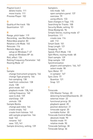 Index
173
Playlist (cont.)
delete tracks 111
move tracks 111
Preview Player 102
Q
Quality of the track 106
Quantization 121
R
Range, pitch fader 119
Recording,  see Mix Recorder
Rekordbox playlist 83
Relative Link Mode 145
Relocate 116
Remote Apps 63
setup on Windows 7 67
setup on Windows XP 64
Roll, effect 136
Rolling Frequency Parameter 140
Routing Mode 47
S
Sample
change Instrument property 144
change Type property 144
hot-sampling 138
load from collection 138
mute 138
pitch mode 147
playback mode 138, 140
rolling frequency 140
save to disk 139
start/stop 139
unmute 138
Sample Banks
change pad index 144
create empty 142
create from listview 143
edit sample properties 144
load 142
rename 142
save 137, 141
Sample directory, setting 139
Samplers
link mode 145
open samplers panel 137
overview 79
using effects 133
Save changes in Tags 115
Searching for Tracks 108
Security Mode, setting 93
Show Beatgrids 96
Simple Stereo, routing mode 47
Smartlists 111
create new 114
edit 112
Smart Seek 101
Snap Length 121
Snapping 121
Speed, Pitch Mode 118
Split Mono, routing mode 48
Start sample 139
Stop sample 139
Synchronisation
players and samplers 144, 147
select mode 98
Sync Meter 97
in sampler 147
Sync Zone 77
Quantize 121
Snap 121
T
Timecode
CDJ Master Tempo 20
detecting forward/backwards 20
external mixer 22
functional princip 20
playback speed 20
position detection 21
timecode signal 20
turntable flutter 20
Timecode Control Mode
absolute mode 90
flexible mode 91
relative mode 90
Timecode Settings 38
Timecode Setup 36
 