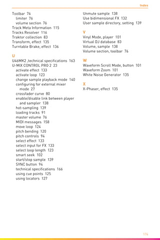 Index
174
Toolbar 76
limiter 76
volume section 76
Track Meta Information 115
Tracks Resolver 116
Traktor collection 83
Transform, effect 135
Turntable Brake, effect 136
U
U46MK2 ,technical specifications 163
U-MIX CONTROL PRO 2 23
activate effect 133
activate loop 123
change sample playback mode 140
configuring for external mixer
mode 27
crossfader curve 80
enable/disable link between player
and sampler 138
hot-sampling 139
loading tracks 91
master volume 76
MIDI messages 158
move loop 124
pitch bending 120
pitch controls 94
select effect 133
select input for FX 133
select loop length 123
smart seek 102
start/stop sample 139
SYNC button 94
technical specifications 166
using cue points 125
using locators 127
Unmute sample 138
Use bidimensional FX 132
User sample directory, setting 139
V
Vinyl Mode, player 101
Virtual DJ database 83
Volume, sample 138
Volume section, toolbar 76
W
Waveform Scroll Mode, button 101
Waveform Zoom 101
White Noise Generator 135
X
X-Phaser, effect 135
 
