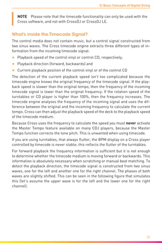 3/ Basic Concepts of Digital DJing
20
NOTE  Please note that the timecode functionality can only be used with the
Cross software, and not with CrossDJ or CrossDJ LE.
What’s inside the Timecode Signal?
The control media does not contain music, but a control signal constructed from
two sinus waves. The Cross timecode engine extracts three different types of in-
formation from the incoming timecode signal:
•	 Playback speed of the control vinyl or control CD, respectively,
•	 Playback direction (forward, backwards) and
•	 Current playback position of the control vinyl or of the control CD
The detection of the current playback speed isn’t too complicated because the
timecode engine knows the original frequency of the timecode signal. If the play-
back speed is slower than the original tempo, then the frequency of the incoming
timecode signal is lower than the original frequency. If the rotation speed of the
turntables or CD player is higher than 100%, then the frequency increases. The
timecode engine analyses the frequency of the incoming signal and uses the dif-
ference between the original and the incoming frequency to calculate the current
tempo. Cross can then adjust the playback speed of the deck to the playback speed
of the timecode medium.
Because Cross uses the frequency to calculate the speed you must never activate
the Master Tempo feature available on many CDJ players, because the Master
Tempo function corrects the tone pitch. This is unwanted when using timecode.
If you are using turntables, that always flutter, the BPM display on a Cross player
controlled by timecode is never stable; this reflects the flutter of the turntables.
For forward playback the frequency information is sufficient but it is not enough
to determine whether the timecode medium is moving forward or backwards. This
information is absolutely necessary when scratching or manual beat matching. To
detect the playback direction, the timecode signal is constructed from two sinus
waves, one for the left and another one for the right channel. The phases of both
waves are slightly shifted. This can be seen in the following figure that simulates
this (let’s assume the upper wave is for the left and the lower one for the right
channel).
 
