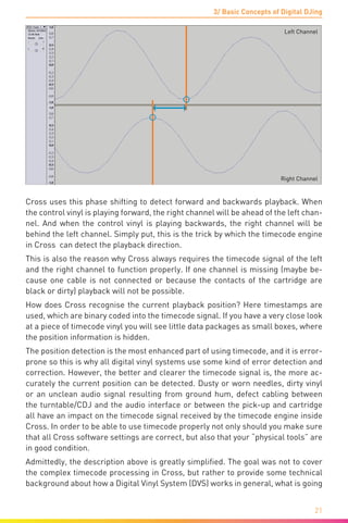 3/ Basic Concepts of Digital DJing
21
Left Channel
Right Channel
Cross uses this phase shifting to detect forward and backwards playback. When
the control vinyl is playing forward, the right channel will be ahead of the left chan-
nel. And when the control vinyl is playing backwards, the right channel will be
behind the left channel. Simply put, this is the trick by which the timecode engine
in Cross can detect the playback direction.
This is also the reason why Cross always requires the timecode signal of the left
and the right channel to function properly. If one channel is missing (maybe be-
cause one cable is not connected or because the contacts of the cartridge are
black or dirty) playback will not be possible.
How does Cross recognise the current playback position? Here timestamps are
used, which are binary coded into the timecode signal. If you have a very close look
at a piece of timecode vinyl you will see little data packages as small boxes, where
the position information is hidden.
The position detection is the most enhanced part of using timecode, and it is error-
prone so this is why all digital vinyl systems use some kind of error detection and
correction. However, the better and clearer the timecode signal is, the more ac-
curately the current position can be detected. Dusty or worn needles, dirty vinyl
or an unclean audio signal resulting from ground hum, defect cabling between
the turntable/CDJ and the audio interface or between the pick-up and cartridge
all have an impact on the timecode signal received by the timecode engine inside
Cross. In order to be able to use timecode properly not only should you make sure
that all Cross software settings are correct, but also that your “physical tools” are
in good condition.
Admittedly, the description above is greatly simplified. The goal was not to cover
the complex timecode processing in Cross, but rather to provide some technical
background about how a Digital Vinyl System (DVS) works in general, what is going
 