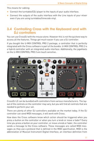 3/ Basic Concepts of Digital DJing
23
This means for cabling:
•	 Connect the turntable/CDJ player to the inputs of your audio interface.
•	 Connect the outputs of the audio interface with the Line inputs of your mixer
even if you are using turntables/timecode vinyl.
3.4	 Controlling Cross with the Keyboard and with
DJ controllers
You can use CrossDJ with the mouse alone. However this is not the quickest way to
access all the features. Things get much easier if you use a DJ controller.
If you bought the U-MIX CONTROL PRO 2 package, a controller that is perfectly
integrated with the Cross software is part of the bundle. U-MIX CONTROL PRO 2 is
a hybrid controller with an integrated audio interface. Additionally, the jogwheels
on the U-MIX CONTROL PRO 2 are touch sensitive .
CrossDJ LE can be bundled with controllers from various manufacturers. The lay-
out of the controls on the controller may vary, but you will find all controls that are
needed to perform your set.
There are plenty of other DJ controllers available on the market today. If the DJ
controller can send MIDI messages, it will work with Cross.
How does the Cross software know which action should be triggered when you
press a button on the controller or when you turn a knob or move a fader? Every
time you press a button on your controller, or move a knob or fader, the controller
sends a message to the Cross software. These messages are called MIDI mes-
sages as they use a protocol that is defined in the MIDI specification. MIDI is the
abbreviation of Musical Instrument Digital Interface, an interface definition from
 