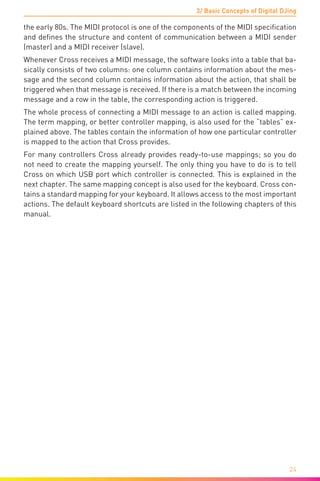 3/ Basic Concepts of Digital DJing
24
the early 80s. The MIDI protocol is one of the components of the MIDI specification
and defines the structure and content of communication between a MIDI sender
(master) and a MIDI receiver (slave).
Whenever Cross receives a MIDI message, the software looks into a table that ba-
sically consists of two columns: one column contains information about the mes-
sage and the second column contains information about the action, that shall be
triggered when that message is received. If there is a match between the incoming
message and a row in the table, the corresponding action is triggered.
The whole process of connecting a MIDI message to an action is called mapping.
The term mapping, or better controller mapping, is also used for the “tables” ex-
plained above. The tables contain the information of how one particular controller
is mapped to the action that Cross provides.
For many controllers Cross already provides ready-to-use mappings; so you do
not need to create the mapping yourself. The only thing you have to do is to tell
Cross on which USB port which controller is connected. This is explained in the
next chapter. The same mapping concept is also used for the keyboard. Cross con-
tains a standard mapping for your keyboard. It allows access to the most important
actions. The default keyboard shortcuts are listed in the following chapters of this
manual.
	
 