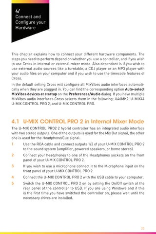 25
4/
Connect and
Configure your
Hardware
This chapter explains how to connect your different hardware components. The
steps you need to perform depend on whether you use a controller, and if you wish
to use Cross in internal or external mixer mode. Also dependant is if you wish to
use external audio sources like a turntable, a CDJ player or an MP3 player with
your audio files on your computer and if you wish to use the timecode features of
Cross.
In the default setting Cross will configure all MixVibes audio interfaces automati-
cally when they are plugged in. You can find the corresponding option Auto-select
MixVibes devices at startup on the Preferences/Audio dialog. If you have multiple
MixVibes audio interfaces Cross selects them in the following: U46MK2, U-MIX44
U-MIX CONTROL PRO 2, and U-MIX CONTROL PRO.
4.1	 U-MIX CONTROL PRO 2 in Internal Mixer Mode
The U-MIX CONTROL PRO2 2 hybrid controller has an integrated audio interface
with two stereo outputs. One of the outputs is used for the Mix Out signal, the other
one is used for the Headphone/Cue signal.
1	 Use the RCA cable and connect outputs 1/2 of your U-MIX CONTROL PRO 2
to the sound system (amplifier, powered speakers, or home stereo).
2	 Connect your headphones to one of the Headphones sockets on the front
panel of your U-MIX CONTROL PRO 2.
3	 If you wish to use a microphone connect it to the Microphone input on the
front panel of your U-MIX CONTROL PRO 2.
4	 Connect the U-MIX CONTROL PRO 2 with the USB cable to your computer.
5	 Switch the U-MIX CONTROL PRO 2 on by setting the On/Off switch at the
rear panel of the controller to USB. If you are using Windows and if this
is the first time you have switched the controller on, please wait until the
necessary drives are installed.
 