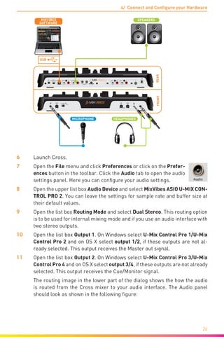 4/ Connect and Configure your Hardware
26
REARFRONT
LN PHLN PH
DC IN OUTPUT 3/4
POWER
INPUT 3/4 INPUT 1/2
9V
0.5A
TOUCH SENSOR
MIN MAX MIN MAX
OUTPUT 1/2
LR LR LR LR
USBOFF
C.F. CURVELEVEL
R L
HEADPHONES
L R
MICROPHONE
USB
SPEAKERS
SOFTWARE
MIXVIBES
6	Launch Cross.
7	Open the File menu and click Preferences or click on the Prefer-
ences button in the toolbar. Click the Audio tab to open the audio
settings panel. Here you can configure your audio settings.
8	Open the upper list box Audio Device and select MixVibes ASIO U-MIX CON-
TROL PRO 2. You can leave the settings for sample rate and buffer size at
their default values.
9	Open the list box Routing Mode and select Dual Stereo. This routing option
is to be used for internal mixing mode and if you use an audio interface with
two stereo outputs.
10	Open the list box Output 1. On Windows select U-Mix Control Pro 1/U-Mix
Control Pro 2 and on OS X select output 1/2, if these outputs are not al-
ready selected. This output receives the Master out signal.
11	Open the list box Output 2. On Windows select U-Mix Control Pro 3/U-Mix
Control Pro 4 and on OS X select output 3/4, if these outputs are not already
selected. This output receives the Cue/Monitor signal.
	 The routing image in the lower part of the dialog shows the how the audio
is routed from the Cross mixer to your audio interface. The Audio panel
should look as shown in the following figure:
 