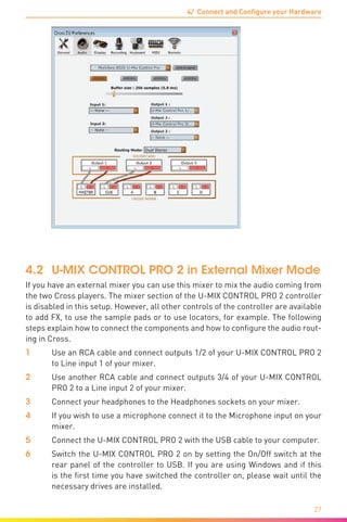 4/ Connect and Configure your Hardware
27
4.2	 U-MIX CONTROL PRO 2 in External Mixer Mode
If you have an external mixer you can use this mixer to mix the audio coming from
the two Cross players. The mixer section of the U-MIX CONTROL PRO 2 controller
is disabled in this setup. However, all other controls of the controller are available
to add FX, to use the sample pads or to use locators, for example. The following
steps explain how to connect the components and how to configure the audio rout-
ing in Cross.
1	 Use an RCA cable and connect outputs 1/2 of your U-MIX CONTROL PRO 2
to Line input 1 of your mixer.
2	 Use another RCA cable and connect outputs 3/4 of your U-MIX CONTROL
PRO 2 to a Line input 2 of your mixer.
3	 Connect your headphones to the Headphones sockets on your mixer.
4	 If you wish to use a microphone connect it to the Microphone input on your
mixer.
5	 Connect the U-MIX CONTROL PRO 2 with the USB cable to your computer.
6	 Switch the U-MIX CONTROL PRO 2 on by setting the On/Off switch at the
rear panel of the controller to USB. If you are using Windows and if this
is the first time you have switched the controller on, please wait until the
necessary drives are installed.
 