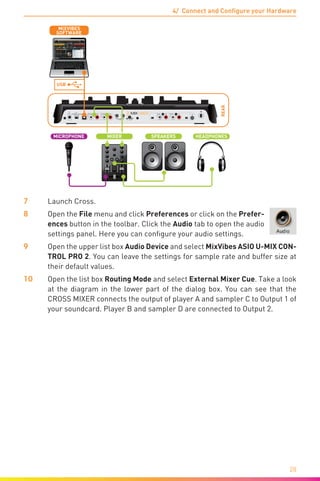 4/ Connect and Configure your Hardware
28
REAR
LN PHLN PH
DC IN OUTPUT 3/4
POWER
INPUT 3/4 INPUT 1/2
9V
0.5A
TOUCH SENSOR
MIN MAX MIN MAX
OUTPUT 1/2
LR LR LR LR
USBOFF
C.F. CURVELEVEL
R L
USB
SOFTWARE
MIXVIBES
SPEAKERS HEADPHONES
L R
MICROPHONE MIXER
7	Launch Cross.
8	Open the File menu and click Preferences or click on the Prefer-
ences button in the toolbar. Click the Audio tab to open the audio
settings panel. Here you can configure your audio settings.
9	Open the upper list box Audio Device and select MixVibes ASIO U-MIX CON-
TROL PRO 2. You can leave the settings for sample rate and buffer size at
their default values.
10	Open the list box Routing Mode and select External Mixer Cue. Take a look
at the diagram in the lower part of the dialog box. You can see that the
CROSS MIXER connects the output of player A and sampler C to Output 1 of
your soundcard. Player B and sampler D are connected to Output 2.
 