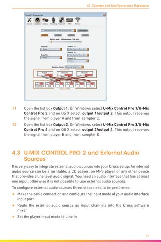 4/ Connect and Configure your Hardware
29
11	Open the list box Output 1. On Windows select U-Mix Control Pro 1/U-Mix
Control Pro 2 and on OS X select output 1/output 2. This output receives
the signal from player A and from sampler C.
12	Open the list box Output 2. On Windows select U-Mix Control Pro 3/U-Mix
Control Pro 4 and on OS X select output 3/output 4. This output receives
the signal from player B and from sampler D.
4.3	 U-MIX CONTROL PRO 2 and External Audio
Sources
It is very easy to integrate external audio sources into your Cross setup. An internal
audio source can be a turntable, a CD player, an MP3 player or any other device
that provides a line level audio signal. You need an audio interface that has at least
one input; otherwise it is not possible to use external audio sources.
To configure external audio sources three steps need to be performed:
•	 Make the cable connection and configure the input mode of your audio interface
input port
•	 Route the external audio source as input channels into the Cross software
mixer
•	 Set the player input mode to Line In
 