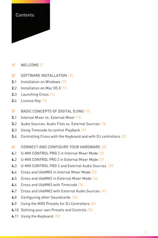 3
Contents
1/	Welcome /7
2/	 Software Installation /10
2.1	 Installation on Windows /10
2.2	 Installation on Mac OS X /13
2.3	Launching Cross /14
2.4	License Key /14
3/	 Basic Concepts of Digital DJing /15
3.1	 Internal Mixer vs. External Mixer /15
3.2	 Audio Sources: Audio Files vs. External Sources /18
3.3	 Using Timecode to control Playback /19
3.4	 Controlling Cross with the Keyboard and with DJ controllers /23
4/	 Connect and Configure your Hardware /25
4.1	 U-MIX CONTROL PRO 2 in Internal Mixer Mode /25
4.2	 U-MIX CONTROL PRO 2 in External Mixer Mode /27
4.3	 U-MIX CONTROL PRO 2 and External Audio Sources /29
4.4	 Cross and U46MK2 in Internal Mixer Mode /32
4.5	 Cross and U46MK2 in External Mixer Mode /34
4.6	 Cross and U46MK2 with Timecode /36
4.7	 Cross and U46MK2 with External Audio Sources /41
4.8	 Configuring other Soundcards /43
4.9	 Using the MIDI Presets for DJ Controllers /49
4.10	 Defining your own Presets and Controls /50
4.11	 Using the Keyboard /59
 