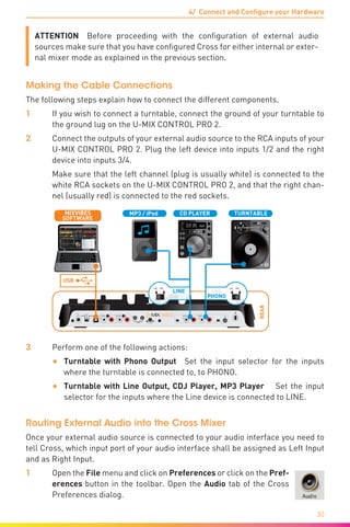 4/ Connect and Configure your Hardware
30
ATTENTION  Before proceeding with the configuration of external audio
sources make sure that you have configured Cross for either internal or exter-
nal mixer mode as explained in the previous section.
Making the Cable Connections
The following steps explain how to connect the different components.
1	 If you wish to connect a turntable, connect the ground of your turntable to
the ground lug on the U-MIX CONTROL PRO 2.
2	 Connect the outputs of your external audio source to the RCA inputs of your
U-MIX CONTROL PRO 2. Plug the left device into inputs 1/2 and the right
device into inputs 3/4.
	 Make sure that the left channel (plug is usually white) is connected to the
white RCA sockets on the U-MIX CONTROL PRO 2, and that the right chan-
nel (usually red) is connected to the red sockets.
REAR
LN PHLN PH
DC IN OUTPUT 3/4
POWER
INPUT 3/4 INPUT 1/2
9V
0.5A
TOUCH SENSOR
MIN MAX MIN MAX
OUTPUT 1/2
LR LR LR LR
USBOFF
C.F. CURVELEVEL
R L
USB
TURNTABLECD PLAYER
PHONO
LINE
LN PH
PHONO
LINE
LN PH
SOFTWARE
MIXVIBES MP3 / iPod
3	 Perform one of the following actions:
•	 Turntable with Phono Output  Set the input selector for the inputs
where the turntable is connected to, to PHONO.
•	 Turntable with Line Output, CDJ Player, MP3 Player  Set the input
selector for the inputs where the Line device is connected to LINE.
Routing External Audio into the Cross Mixer
Once your external audio source is connected to your audio interface you need to
tell Cross, which input port of your audio interface shall be assigned as Left Input
and as Right Input.
1	Open the File menu and click on Preferences or click on the Pref-
erences button in the toolbar. Open the Audio tab of the Cross
Preferences dialog.
 