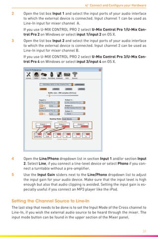 4/ Connect and Configure your Hardware
31
2	Open the list box Input 1 and select the input ports of your audio interface
to which the external device is connected. Input channel 1 can be used as
Line-In input for mixer channel A.
	 If you use U-MIX CONTROL PRO 2 select U-Mix Control Pro 1/U-Mix Con-
trol Pro 2 on Windows or select input 1/input 2 on OS X.
3	Open the list box Input 2 and select the input ports of your audio interface
to which the external device is connected. Input channel 2 can be used as
Line-In input for mixer channel B.
	 If you use U-MIX CONTROL PRO 2 select U-Mix Control Pro 3/U-Mix Con-
trol Pro 4 on Windows or select input 3/input 4 on OS X.
4	Open the Line/Phono dropdown list in section Input 1 and/or section Input
2. Select Line, if you connect a line-level device or select Phono if you con-
nect a turntable without a pre-amplifier.
5	 Use the Input Gain sliders next to the Line/Phono dropdown list to adjust
the input gain for your audio device. Make sure that the input level is high
enough but also that audio clipping is avoided. Setting the input gain is es-
pecially useful if you connect an MP3 player like the iPod.
Setting the Channel Source to Line-In
The last step that needs to be done is to set the Input Mode of the Cross channel to
Line-In, if you wish the external audio source to be heard through the mixer. The
input mode button can be found in the upper section of the Mixer panel.
 