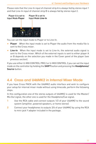 4/ Connect and Configure your Hardware
32
Please note that the Line-In input of channel strip A is always fed by stereo input 1
and that Line-In input of channel strip B is always fed by stereo input 2.
Player A is set to
Input Mode Player
Player B is set to
Input Mode Line-In
You can set the input mode to Player or to Line-In.
•	 Player  When the input mode is set to Player the audio from the media file is
sent to the Cross mixer.
•	 Line-In  When the input mode is set to Line-In, the external audio signal is
sent to the Cross mixer. Which of the external inputs is sent to either player A
or B depends on the selection you made in the Cover panel of the player (see
previous section).
If you use either U-MIX CONTROL PRO 2 or U-MIX CONTROL 2 you can set the input
mode on the controller by holding the SHIFT button and pressing the Headphones/
Source button.
4.4	 Cross and U46MK2 in Internal Mixer Mode
If you have Cross PACK with the U46MK2 audio interface and wish to configure
your setup for internal mixer mode without using timecode, perform the following
steps.
In this configuration one of the stereo outputs of U46MK2 is used for the Master/
Mix Out signal, the other one is used for the Headphone/Cue signal.
1	 Use the RCA cable and connect outputs 1/2 of your U46KM2 to the sound
system (amplifier, powered speakers, or home stereo).
2	 Connect your headphones to outputs 3/4 of your U46MK2 by using the RCA
to mini-jack Y adapter included in the package.
 