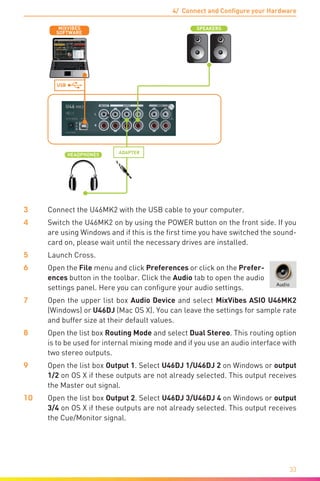 4/ Connect and Configure your Hardware
33
L
USB
HEADPHONES
L R
USB
SPEAKERS
SOFTWARE
MIXVIBES
ADAPTER
3	 Connect the U46MK2 with the USB cable to your computer.
4	 Switch the U46MK2 on by using the POWER button on the front side. If you
are using Windows and if this is the first time you have switched the sound-
card on, please wait until the necessary drives are installed.
5	Launch Cross.
6	Open the File menu and click Preferences or click on the Prefer-
ences button in the toolbar. Click the Audio tab to open the audio
settings panel. Here you can configure your audio settings.
7	Open the upper list box Audio Device and select MixVibes ASIO U46MK2
(Windows) or U46DJ (Mac OS X). You can leave the settings for sample rate
and buffer size at their default values.
8	Open the list box Routing Mode and select Dual Stereo. This routing option
is to be used for internal mixing mode and if you use an audio interface with
two stereo outputs.
9	Open the list box Output 1. Select U46DJ 1/U46DJ 2 on Windows or output
1/2 on OS X if these outputs are not already selected. This output receives
the Master out signal.
10	Open the list box Output 2. Select U46DJ 3/U46DJ 4 on Windows or output
3/4 on OS X if these outputs are not already selected. This output receives
the Cue/Monitor signal.
 