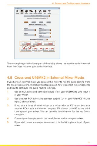 4/ Connect and Configure your Hardware
34
The routing image in the lower part of the dialog shows the how the audio is routed
from the Cross mixer to your audio interface.
4.5	 Cross and U46MK2 in External Mixer Mode
If you have an external mixer you can use this mixer to mix the audio coming from
the two Cross players. The following steps explain how to connect the components
and how to configure the audio routing in Cross.
1	 Use an RCA cable and connect outputs 1/2 of your U46MK2 to Line input 1
of your mixer.
2	 Use another RCA cable and connect outputs 3/4 of your U46MK2 to Line
input 2 of your mixer.
3	 If you use a three channel mixer or a mixer with an FX return bus, use
another RCA cable and connect outputs 5/6 of your U46MK2 to the third
Line input of your mixer. You can use this third channel for the two Cross
samplers.
4	 Connect your headphones to the Headphones sockets on your mixer.
5	 If you wish to use a microphone connect it to the Microphone input of your
mixer.
 