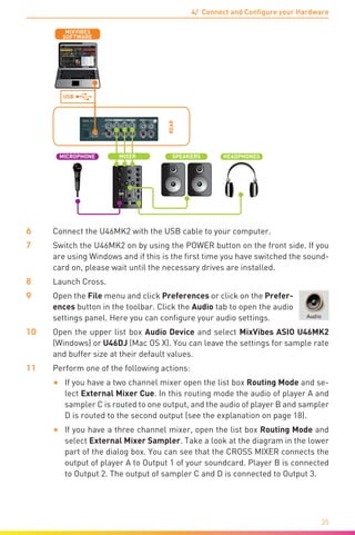 4/ Connect and Configure your Hardware
35
REAR
L L
USB
USB
SOFTWARE
MIXVIBES
SPEAKERS HEADPHONES
L R
MICROPHONE MIXER
6	 Connect the U46MK2 with the USB cable to your computer.
7	 Switch the U46MK2 on by using the POWER button on the front side. If you
are using Windows and if this is the first time you have switched the sound-
card on, please wait until the necessary drives are installed.
8	Launch Cross.
9	Open the File menu and click Preferences or click on the Prefer-
ences button in the toolbar. Click the Audio tab to open the audio
settings panel. Here you can configure your audio settings.
10	Open the upper list box Audio Device and select MixVibes ASIO U46MK2
(Windows) or U46DJ (Mac OS X). You can leave the settings for sample rate
and buffer size at their default values.
11	 Perform one of the following actions:
•	 If you have a two channel mixer open the list box Routing Mode and se-
lect External Mixer Cue. In this routing mode the audio of player A and
sampler C is routed to one output, and the audio of player B and sampler
D is routed to the second output (see the explanation on page 18).
•	 If you have a three channel mixer, open the list box Routing Mode and
select External Mixer Sampler. Take a look at the diagram in the lower
part of the dialog box. You can see that the CROSS MIXER connects the
output of player A to Output 1 of your soundcard. Player B is connected
to Output 2. The output of sampler C and D is connected to Output 3.
 