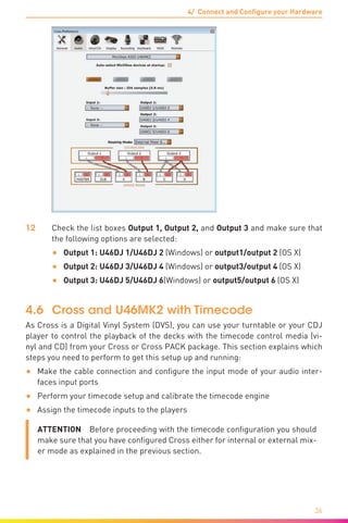4/ Connect and Configure your Hardware
36
12	 Check the list boxes Output 1, Output 2, and Output 3 and make sure that
the following options are selected:
•	 Output 1: U46DJ 1/U46DJ 2 (Windows) or output1/output 2 (OS X)
•	 Output 2: U46DJ 3/U46DJ 4 (Windows) or output3/output 4 (OS X)
•	 Output 3: U46DJ 5/U46DJ 6(Windows) or output5/output 6 (OS X)
4.6	 Cross and U46MK2 with Timecode
As Cross is a Digital Vinyl System (DVS), you can use your turntable or your CDJ
player to control the playback of the decks with the timecode control media (vi-
nyl and CD) from your Cross or Cross PACK package. This section explains which
steps you need to perform to get this setup up and running:
•	 Make the cable connection and configure the input mode of your audio inter-
faces input ports
•	 Perform your timecode setup and calibrate the timecode engine
•	 Assign the timecode inputs to the players
ATTENTION  Before proceeding with the timecode configuration you should
make sure that you have configured Cross either for internal or external mix-
er mode as explained in the previous section.
 