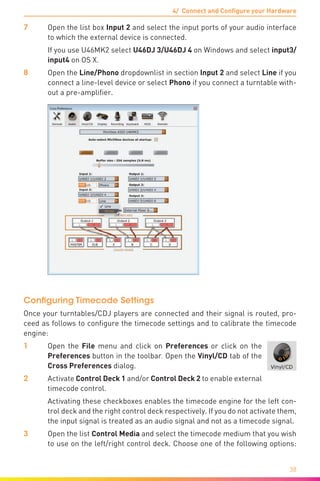 4/ Connect and Configure your Hardware
38
7	Open the list box Input 2 and select the input ports of your audio interface
to which the external device is connected.
	 If you use U46MK2 select U46DJ 3/U46DJ 4 on Windows and select input3/
input4 on OS X.
8	Open the Line/Phono dropdownlist in section Input 2 and select Line if you
connect a line-level device or select Phono if you connect a turntable with-
out a pre-amplifier.
Configuring Timecode Settings
Once your turntables/CDJ players are connected and their signal is routed, pro-
ceed as follows to configure the timecode settings and to calibrate the timecode
engine:
1	Open the File menu and click on Preferences or click on the
Preferences button in the toolbar. Open the Vinyl/CD tab of the
Cross Preferences dialog.
2	Activate Control Deck 1 and/or Control Deck 2 to enable external
timecode control.
	 Activating these checkboxes enables the timecode engine for the left con-
trol deck and the right control deck respectively. If you do not activate them,
the input signal is treated as an audio signal and not as a timecode signal.
3	Open the list Control Media and select the timecode medium that you wish
to use on the left/right control deck. Choose one of the following options:
 